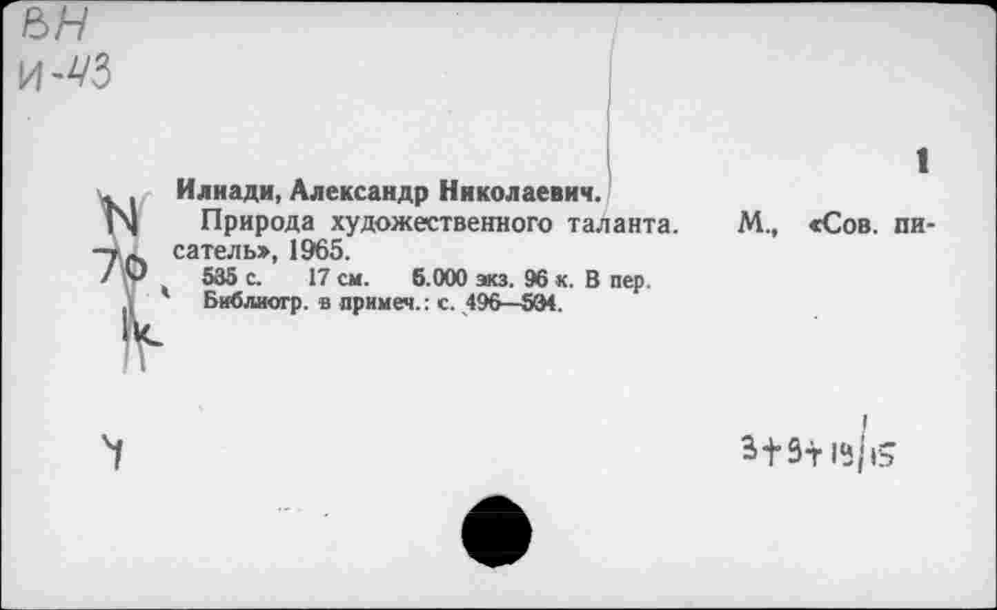 ﻿и-43
Илиади, Александр Николаевич.
Природа художественного таланта, сатель», 1965.
535 с. 17 см. 5.000 экз. 96 к. В пер.
Библиогр. в примем.: с. 496—534.
1
М., «Сов. пи-
13/|ь